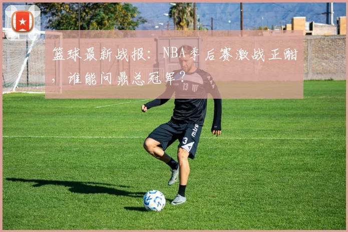 篮球最新战报：NBA季后赛激战正酣，谁能问鼎总冠军？