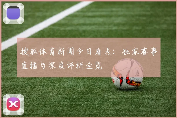 搜狐体育新闻今日看点：独家赛事直播与深度评析全览