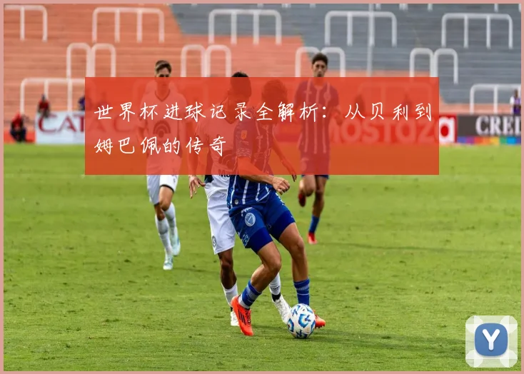 世界杯进球记录全解析：从贝利到姆巴佩的传奇