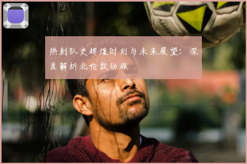 热刺队史辉煌时刻与未来展望：深度解析北伦敦劲旅