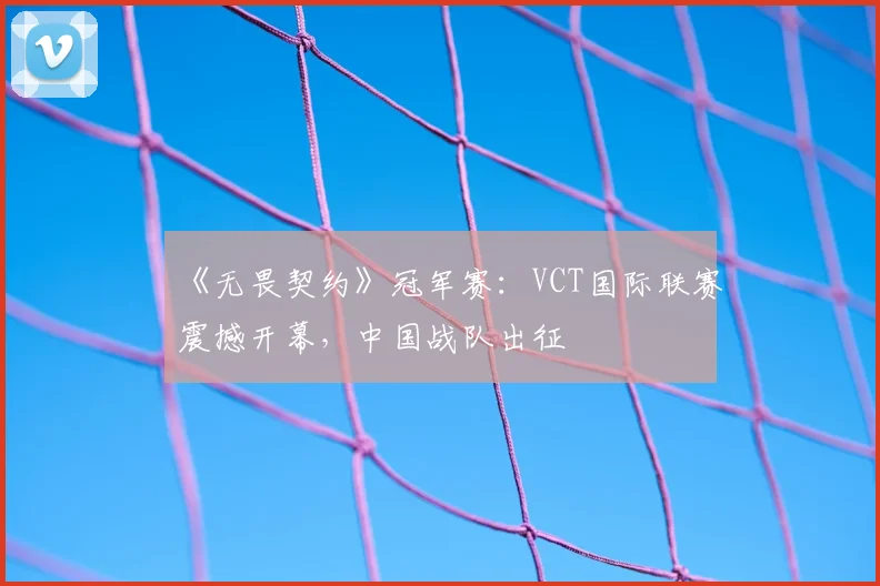 《无畏契约》冠军赛：VCT国际联赛震撼开幕，中国战队出征