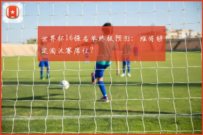 世界杯16强名单终极预测：谁将锁定淘汰赛席位？