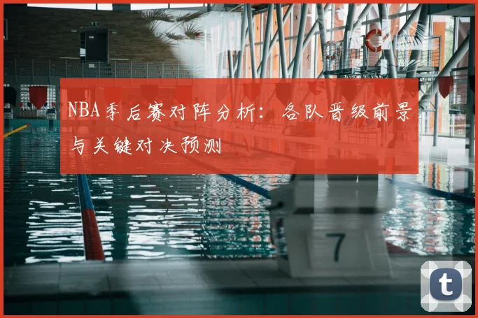NBA季后赛对阵分析：各队晋级前景与关键对决预测