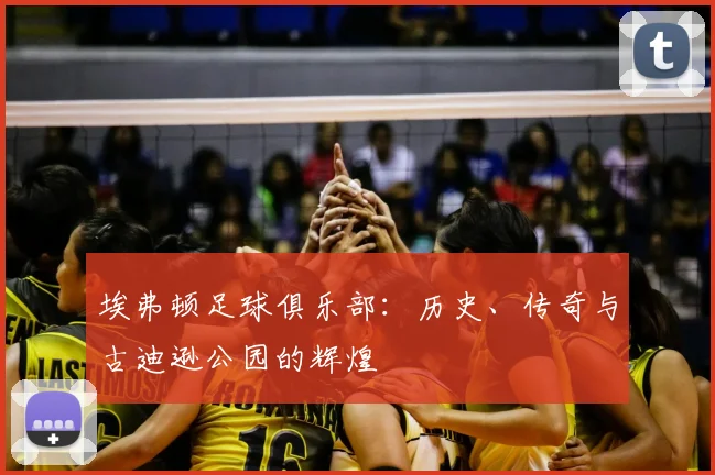 埃弗顿足球俱乐部：历史、传奇与古迪逊公园的辉煌