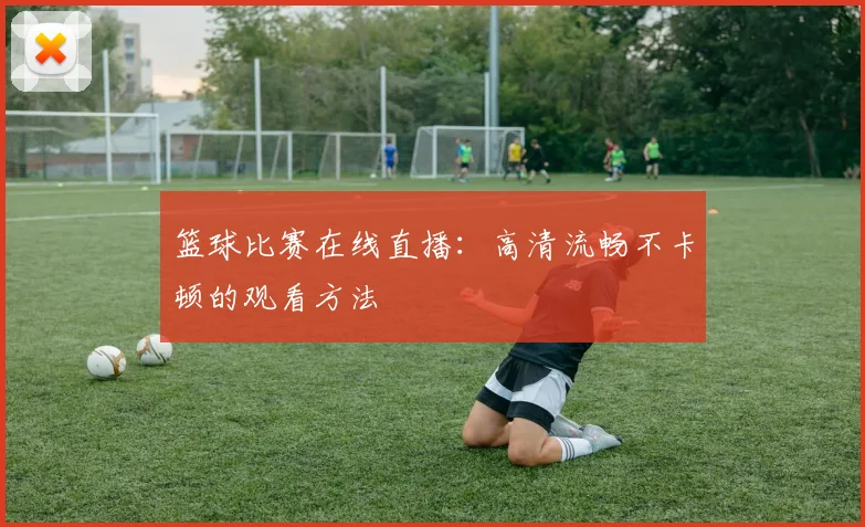 篮球比赛在线直播：高清流畅不卡顿的观看方法