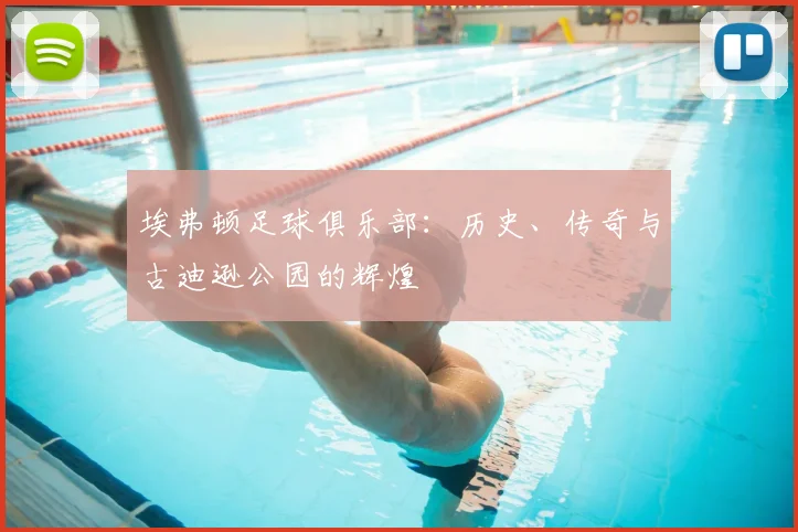 埃弗顿足球俱乐部：历史、传奇与古迪逊公园的辉煌