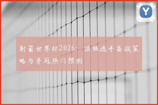 射箭世界杯2026：顶级选手备战策略与夺冠热门预测