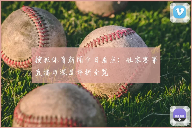 搜狐体育新闻今日看点：独家赛事直播与深度评析全览