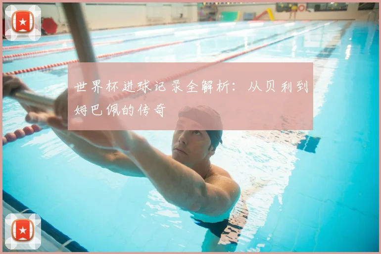 世界杯进球记录全解析：从贝利到姆巴佩的传奇