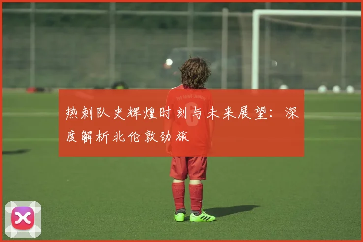 热刺队史辉煌时刻与未来展望：深度解析北伦敦劲旅